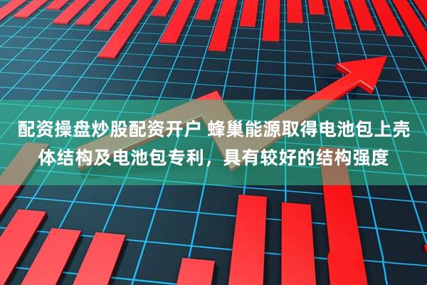 配资操盘炒股配资开户 蜂巢能源取得电池包上壳体结构及电池包专利，具有较好的结构强度
