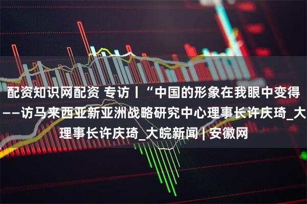 配资知识网配资 专访丨“中国的形象在我眼中变得更加立体丰富”——访马来西亚新亚洲战略研究中心理事长许庆琦_大皖新闻 | 安徽网