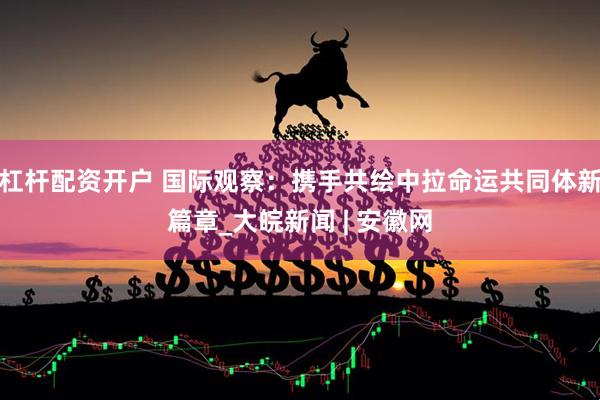 杠杆配资开户 国际观察：携手共绘中拉命运共同体新篇章_大皖新闻 | 安徽网