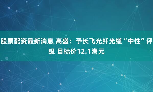 股票配资最新消息 高盛：予长飞光纤光缆“中性”评级 目标价12.1港元