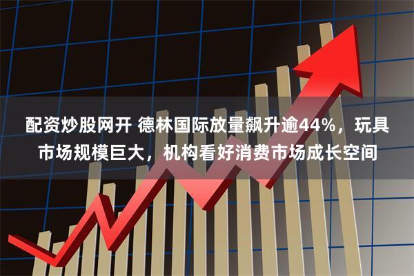 配资炒股网开 德林国际放量飙升逾44%，玩具市场规模巨大，机构看好消费市场成长空间