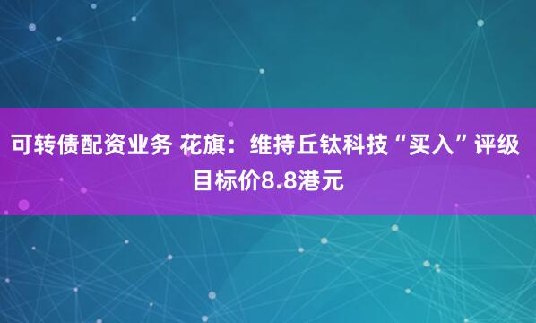 可转债配资业务 花旗：维持丘钛科技“买入”评级 目标价8.8港元
