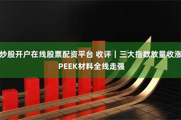 炒股开户在线股票配资平台 收评｜三大指数放量收涨 PEEK材料全线走强
