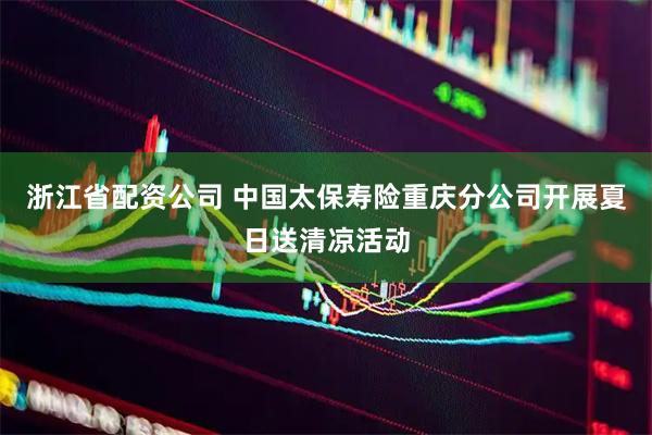 浙江省配资公司 中国太保寿险重庆分公司开展夏日送清凉活动