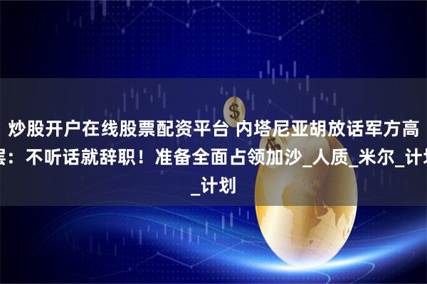 炒股开户在线股票配资平台 内塔尼亚胡放话军方高层：不听话就辞职！准备全面占领加沙_人质_米尔_计划