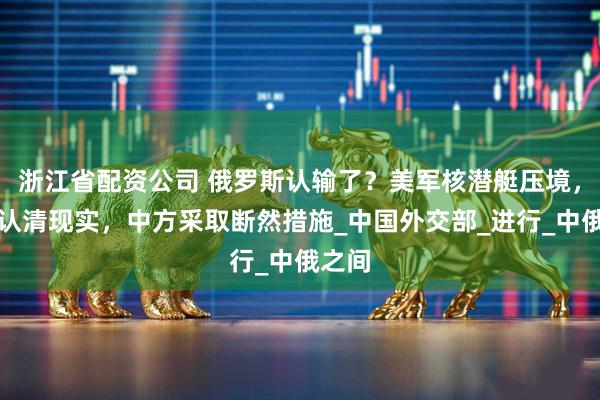 浙江省配资公司 俄罗斯认输了？美军核潜艇压境，普京认清现实，中方采取断然措施_中国外交部_进行_中俄之间