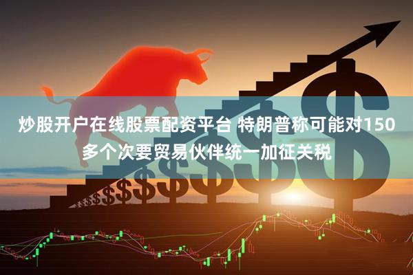 炒股开户在线股票配资平台 特朗普称可能对150多个次要贸易伙伴统一加征关税
