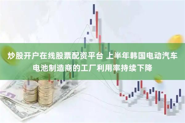 炒股开户在线股票配资平台 上半年韩国电动汽车电池制造商的工厂利用率持续下降