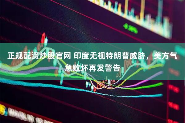 正规配资炒股官网 印度无视特朗普威胁，美方气急败坏再发警告
