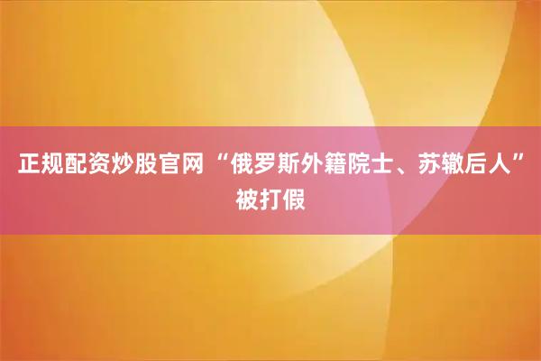 正规配资炒股官网 “俄罗斯外籍院士、苏辙后人”被打假