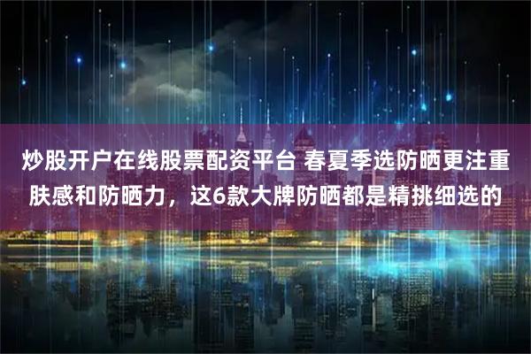 炒股开户在线股票配资平台 春夏季选防晒更注重肤感和防晒力，这6款大牌防晒都是精挑细选的
