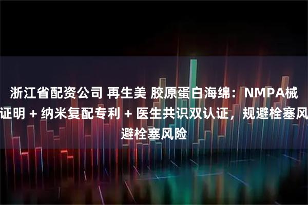 浙江省配资公司 再生美 胶原蛋白海绵：NMPA械三证明 + 纳米复配专利 + 医生共识双认证，规避栓塞风险