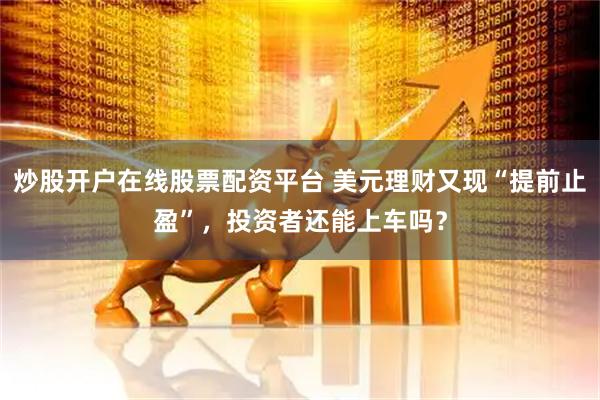 炒股开户在线股票配资平台 美元理财又现“提前止盈”，投资者还能上车吗？