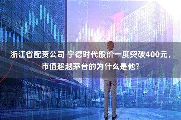 浙江省配资公司 宁德时代股价一度突破400元，市值超越茅台的为什么是他？