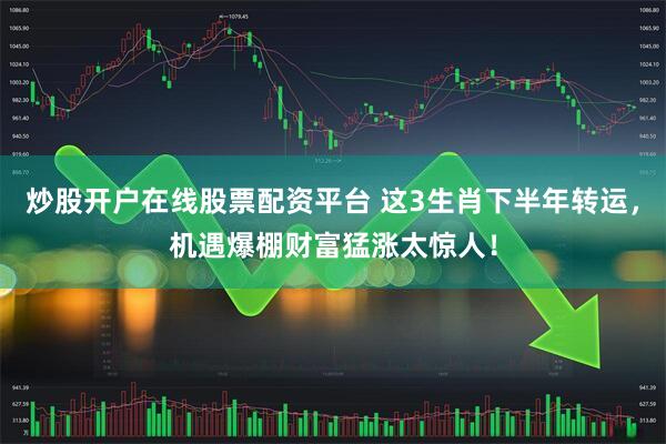 炒股开户在线股票配资平台 这3生肖下半年转运，机遇爆棚财富猛涨太惊人！