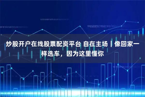 炒股开户在线股票配资平台 自在主场｜像回家一样选车，因为这里懂你