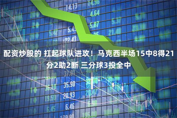 配资炒股的 扛起球队进攻！马克西半场15中8得21分2助2断 三分球3投全中