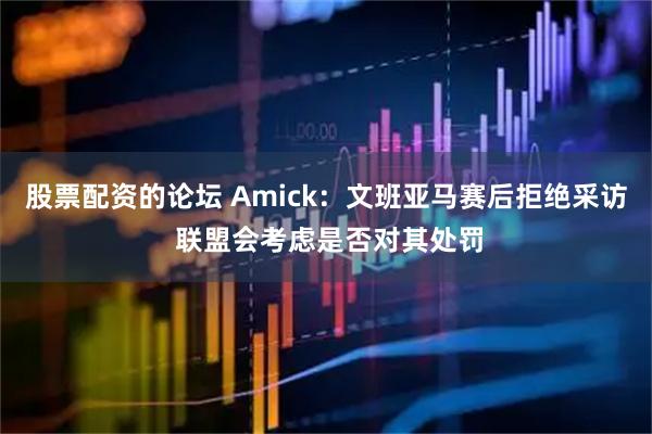 股票配资的论坛 Amick：文班亚马赛后拒绝采访 联盟会考虑是否对其处罚