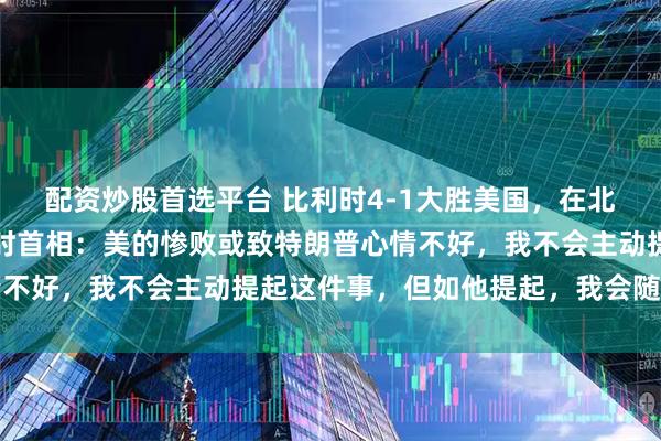 配资炒股首选平台 比利时4-1大胜美国，在北约峰会上成话题，比利时首相：美的惨败或致特朗普心情不好，我不会主动提起这件事，但如他提起，我会随机应变