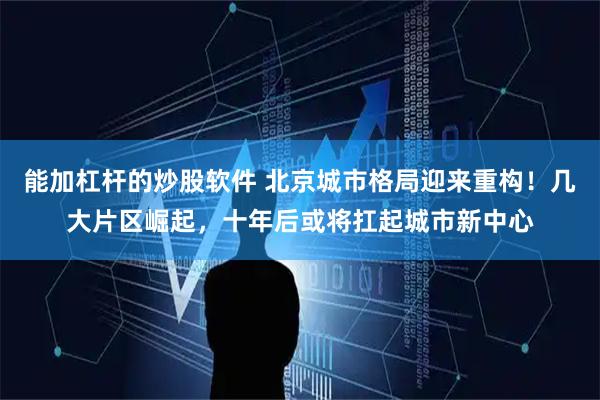 能加杠杆的炒股软件 北京城市格局迎来重构！几大片区崛起，十年后或将扛起城市新中心